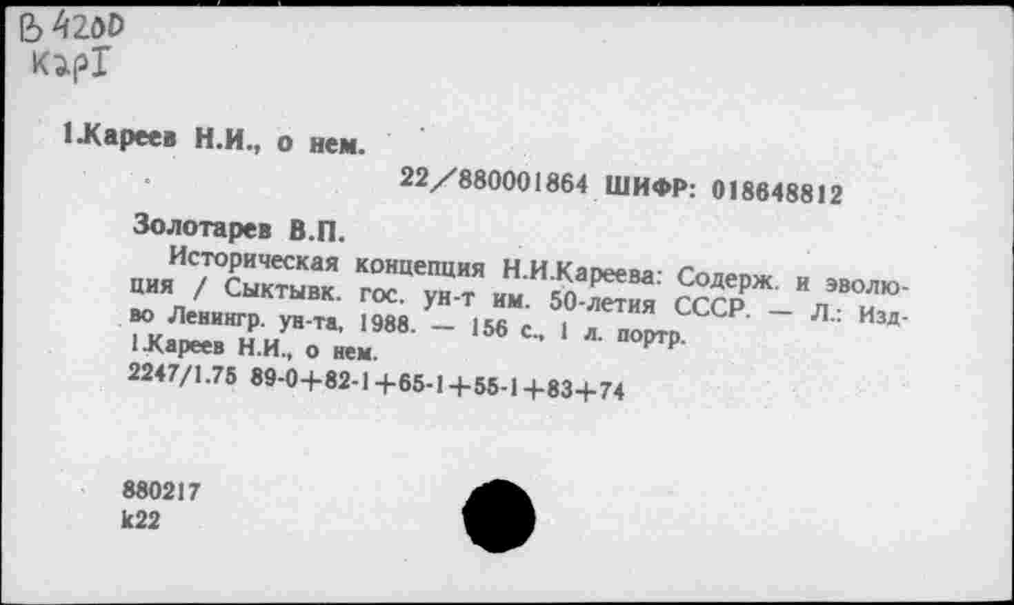 ﻿Ь42д0 K2.pT
1-Кареев Н.И., о нем.
22/880001864 ШИФР: 018648812
Золотарев В.П.
Историческая концепция Н И Кап^пл-
ши / Ситник. гос. уя-т км. 50 йм ЙсрР и„ж"ю-
ГЛИ’"Ж 1988' ~ 156 1 “ »»то ~ I.дареев п.И., о нем.
2247/1.75 89-0+82-1 +65-1+55-1 +83+74
880217 к22